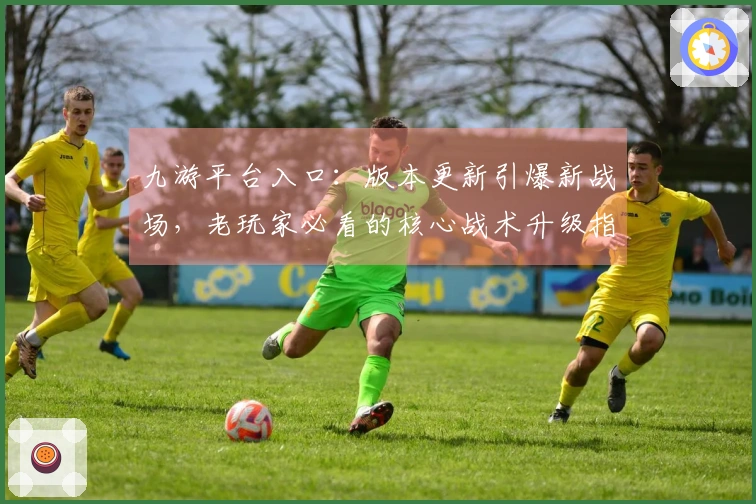 九游平台入口：版本更新引爆新战场，老玩家必看的核心战术升级指南