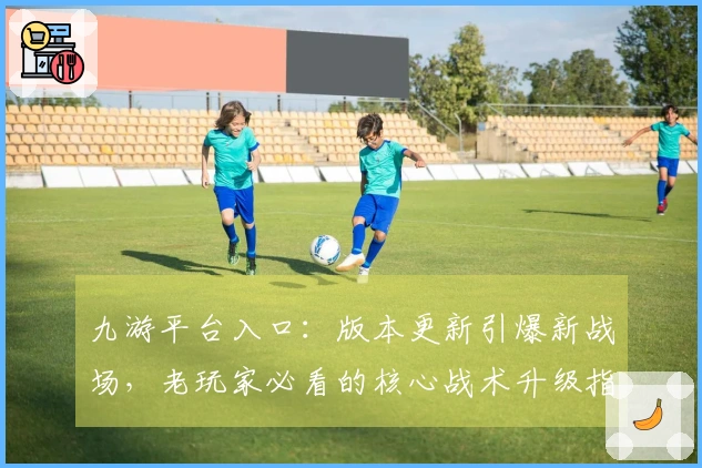 九游平台入口：版本更新引爆新战场，老玩家必看的核心战术升级指南