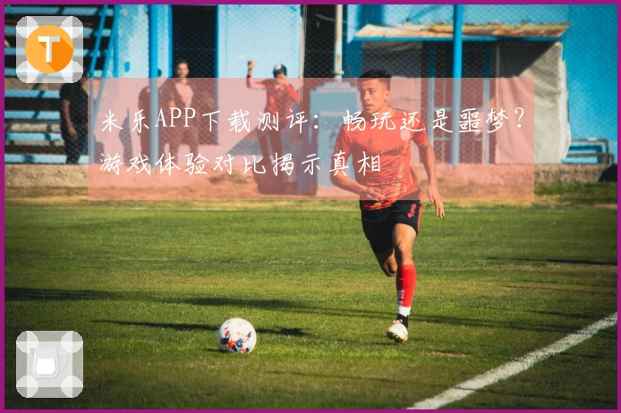 米乐APP下载测评：畅玩还是噩梦？游戏体验对比揭示真相