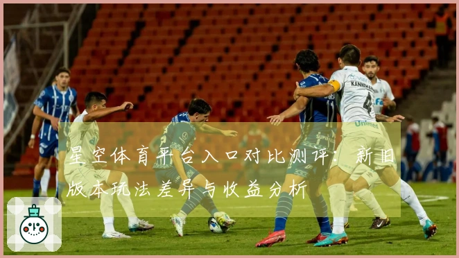 星空体育平台入口对比测评：新旧版本玩法差异与收益分析